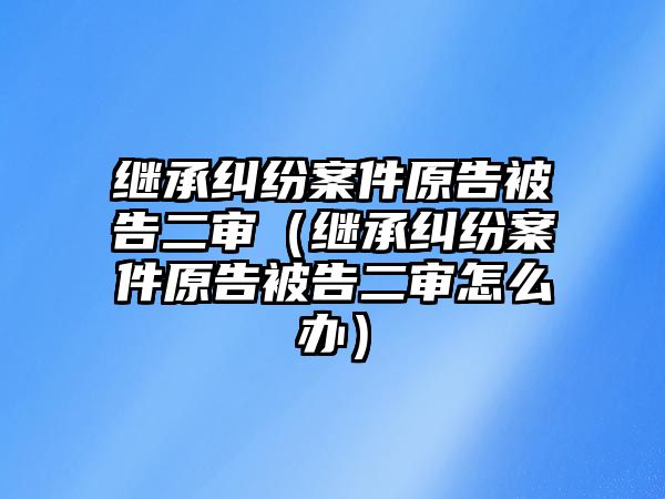 繼承糾紛案件原告被告二審（繼承糾紛案件原告被告二審怎么辦）