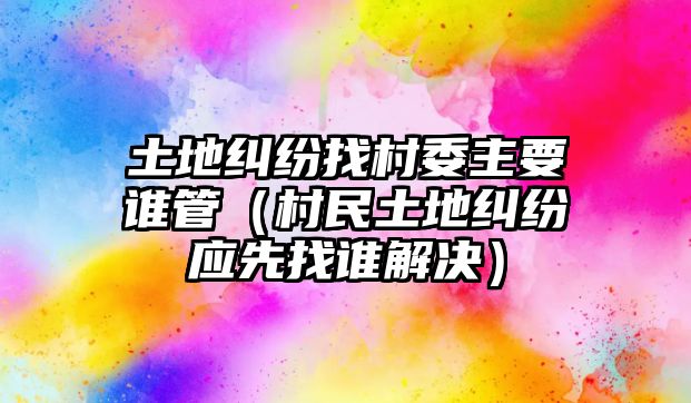 土地糾紛找村委主要誰管（村民土地糾紛應先找誰解決）