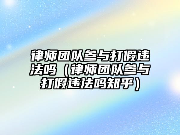 律師團隊參與打假違法嗎（律師團隊參與打假違法嗎知乎）