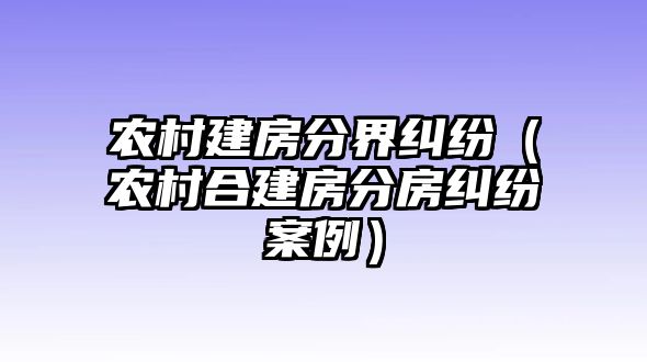 農村建房分界糾紛（農村合建房分房糾紛案例）