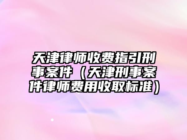 天津律師收費指引刑事案件（天津刑事案件律師費用收取標準）