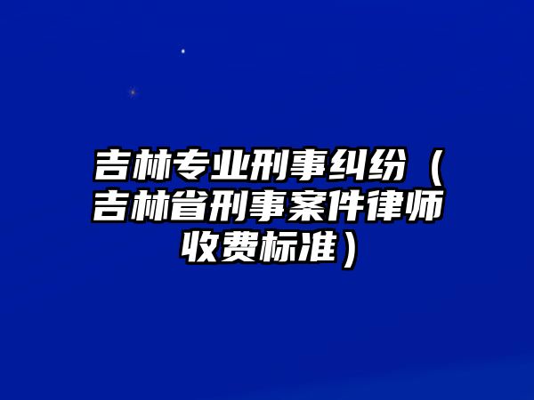 吉林專業刑事糾紛（吉林省刑事案件律師收費標準）