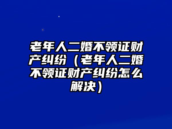 老年人二婚不領證財產(chǎn)糾紛（老年人二婚不領證財產(chǎn)糾紛怎么解決）