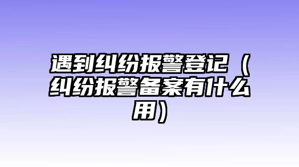 遇到糾紛報(bào)警登記（糾紛報(bào)警備案有什么用）