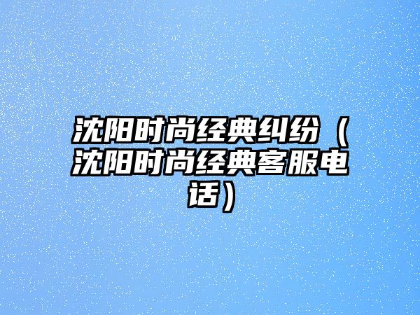 沈陽時尚經典糾紛（沈陽時尚經典客服電話）