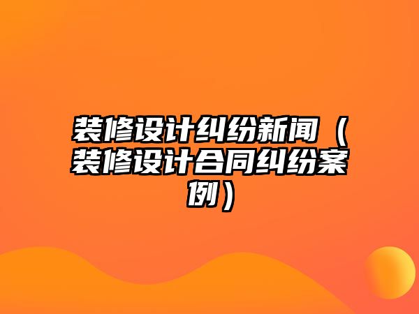 裝修設計糾紛新聞（裝修設計合同糾紛案例）