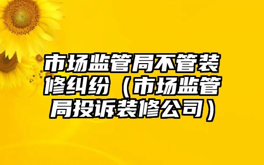 市場監管局不管裝修糾紛（市場監管局投訴裝修公司）