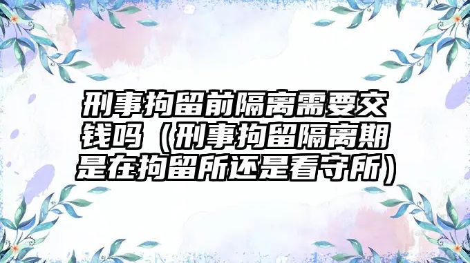 刑事拘留前隔離需要交錢(qián)嗎（刑事拘留隔離期是在拘留所還是看守所）