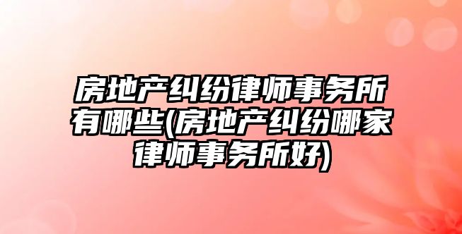 房地產糾紛律師事務所有哪些(房地產糾紛哪家律師事務所好)