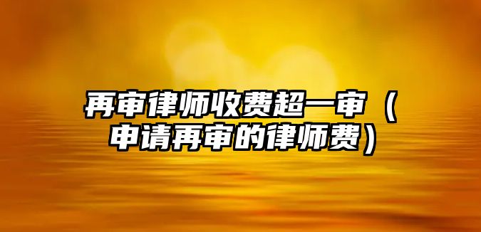 再審律師收費超一審（申請再審的律師費）