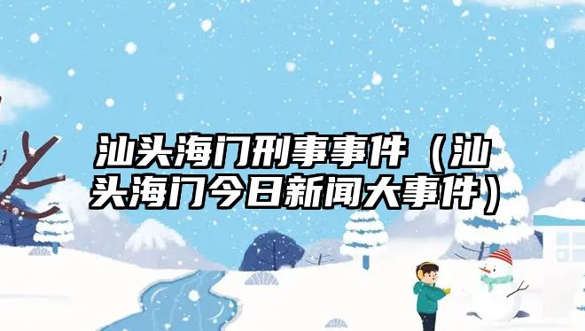 汕頭海門刑事事件（汕頭海門今日新聞大事件）