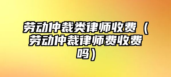 勞動仲裁類律師收費（勞動仲裁律師費收費嗎）