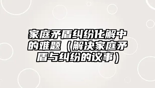 家庭矛盾糾紛化解中的難題（解決家庭矛盾與糾紛的議事）