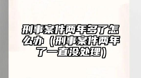 刑事案件兩年多了怎么辦（刑事案件兩年了一直沒處理）