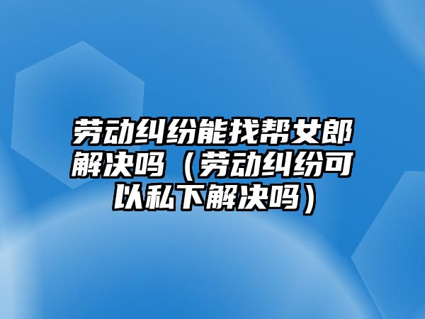 勞動糾紛能找?guī)团山鉀Q嗎（勞動糾紛可以私下解決嗎）