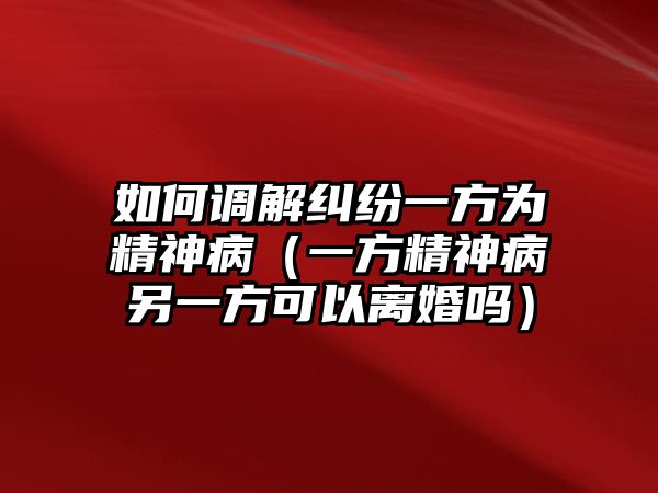 如何調解糾紛一方為精神病（一方精神病另一方可以離婚嗎）