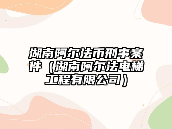 湖南阿爾法幣刑事案件（湖南阿爾法電梯工程有限公司）