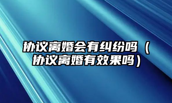 協(xié)議離婚會有糾紛嗎（協(xié)議離婚有效果嗎）