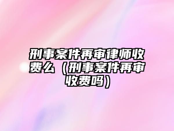 刑事案件再審律師收費么（刑事案件再審收費嗎）