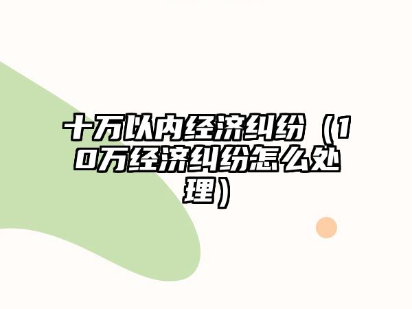 十萬以內經濟糾紛（10萬經濟糾紛怎么處理）