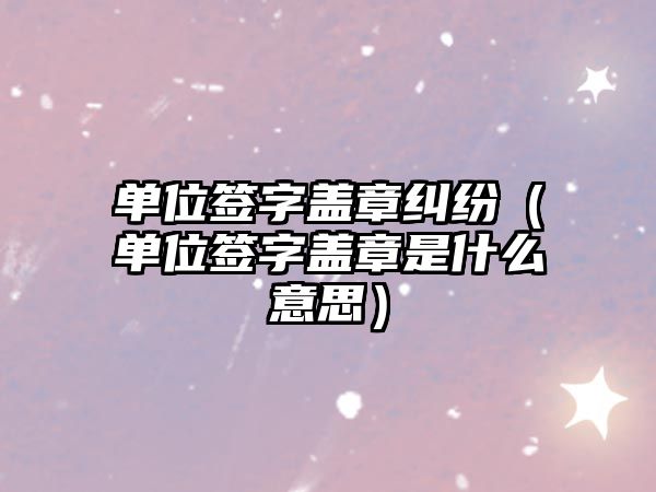 單位簽字蓋章糾紛（單位簽字蓋章是什么意思）