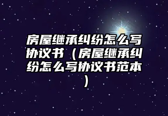 房屋繼承糾紛怎么寫協議書（房屋繼承糾紛怎么寫協議書范本）