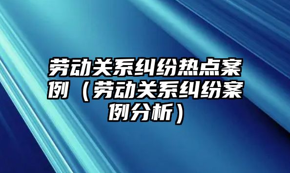 勞動關系糾紛熱點案例（勞動關系糾紛案例分析）