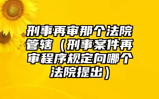 刑事再審那個(gè)法院管轄（刑事案件再審程序規(guī)定向哪個(gè)法院提出）