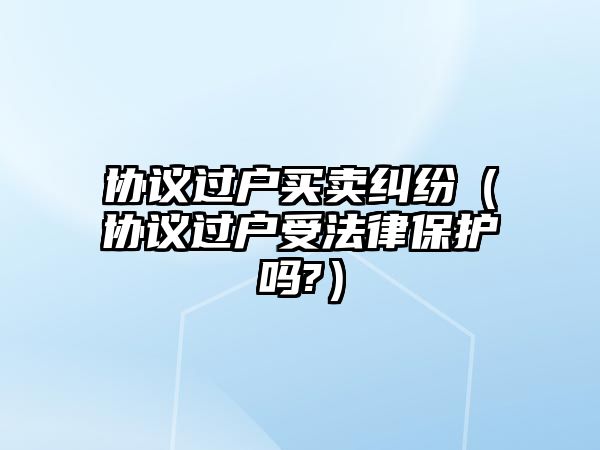 協(xié)議過戶買賣糾紛（協(xié)議過戶受法律保護嗎?）