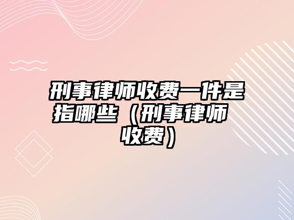 刑事律師收費一件是指哪些（刑事律師 收費）