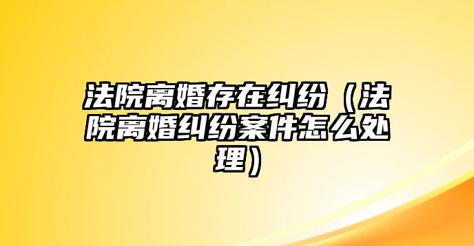 法院離婚存在糾紛（法院離婚糾紛案件怎么處理）