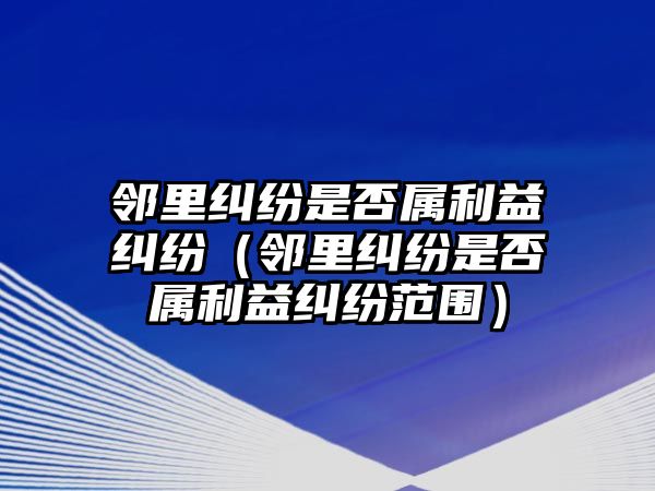 鄰里糾紛是否屬利益糾紛（鄰里糾紛是否屬利益糾紛范圍）