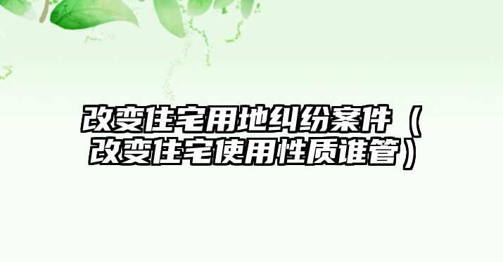 改變住宅用地糾紛案件（改變住宅使用性質(zhì)誰管）