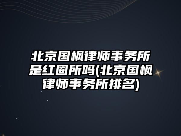 北京國楓律師事務所是紅圈所嗎(北京國楓律師事務所排名)