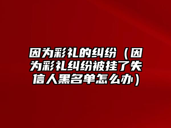 因為彩禮的糾紛（因為彩禮糾紛被掛了失信人黑名單怎么辦）