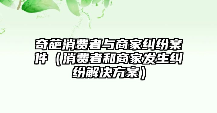 奇葩消費者與商家糾紛案件（消費者和商家發生糾紛解決方案）