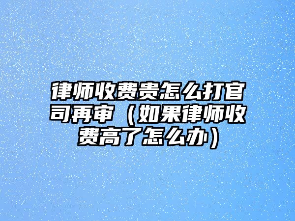 律師收費(fèi)貴怎么打官司再審（如果律師收費(fèi)高了怎么辦）