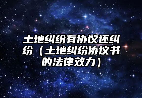 土地糾紛有協(xié)議還糾紛（土地糾紛協(xié)議書的法律效力）