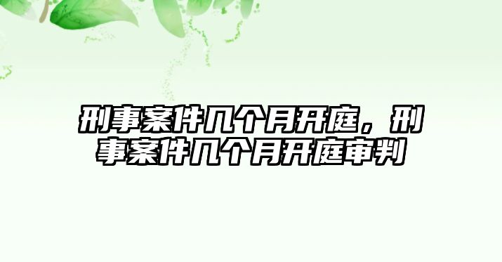 刑事案件幾個月開庭，刑事案件幾個月開庭審判