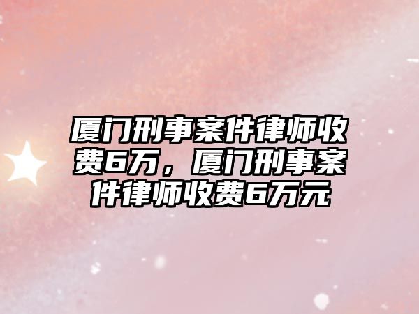 廈門刑事案件律師收費6萬，廈門刑事案件律師收費6萬元