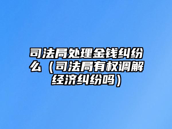 司法局處理金錢糾紛么（司法局有權(quán)調(diào)解經(jīng)濟糾紛嗎）