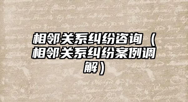 相鄰關系糾紛咨詢（相鄰關系糾紛案例調解）