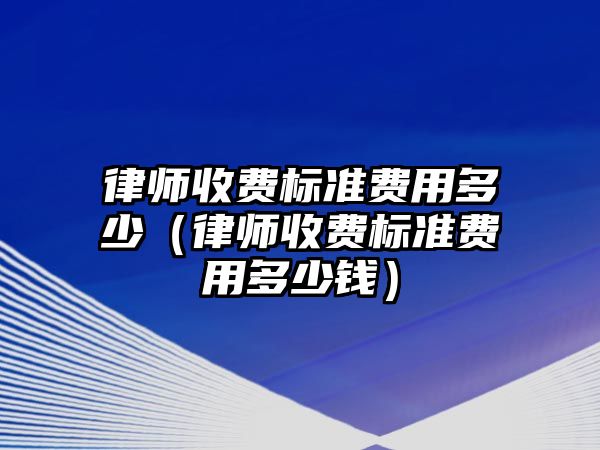 律師收費標準費用多少（律師收費標準費用多少錢）