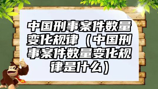 中國刑事案件數(shù)量變化規(guī)律（中國刑事案件數(shù)量變化規(guī)律是什么）