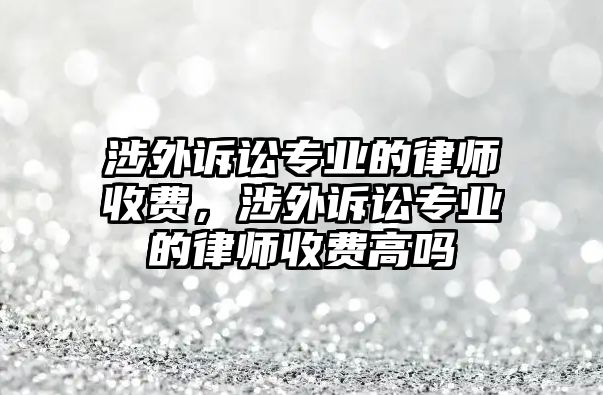 涉外訴訟專業的律師收費，涉外訴訟專業的律師收費高嗎