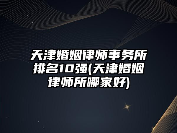 天津婚姻律師事務所排名10強(天津婚姻律師所哪家好)