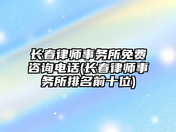 長春律師事務所免費咨詢電話(長春律師事務所排名前十位)