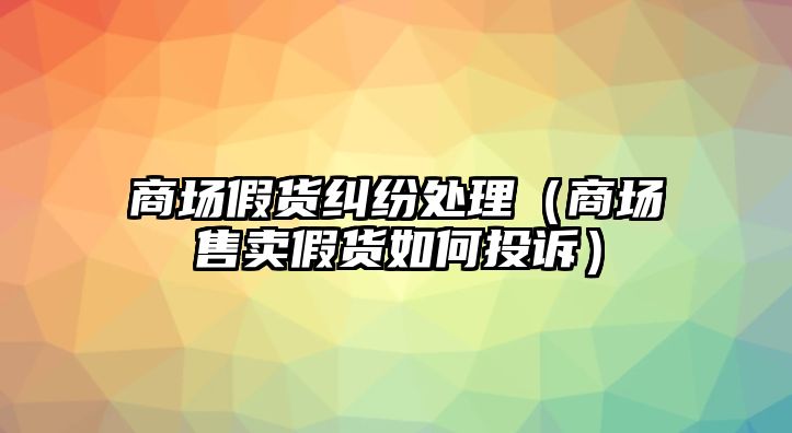 商場(chǎng)假貨糾紛處理（商場(chǎng)售賣(mài)假貨如何投訴）