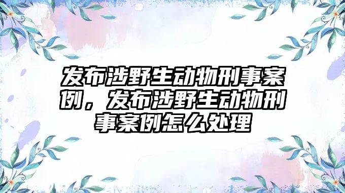 發(fā)布涉野生動物刑事案例，發(fā)布涉野生動物刑事案例怎么處理