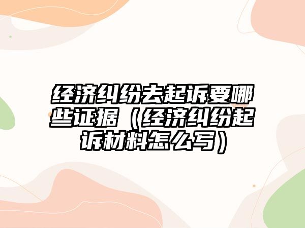 經濟糾紛去起訴要哪些證據（經濟糾紛起訴材料怎么寫）